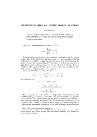 THE THINK TANK · SPRING 2016 · DIFFICULT PROBLEM FOR MATH 129
IVAN RODRIGUEZ
ABSTRACT. This article explains how to use a Taylor series to evaluate a high-order de-
rivative at a particular x. The key here is to expand the provided function and produce
favorable cancellation; then, a careful consideration of the remaining and relevant terms
will yield the desired outcome.
Let f(x) be a continuous function. Evaluate f(10)
(0) if
f(x) =



sin x
x
x = 0
1 x = 0
.
Before diving into this exercise, let us consider the complications that this problem
presents. First of all, evaluating ten derivatives would be a chore, especially considering
the fact that we would have to apply the quotient rule each time. Notwithstanding this
hassle, we would still have to evaluate f(10)
(x) when x = 0; however, every time we
apply the quotient rule, the denominator of sin(x)/x will increase in degree. Thus, we
would not be able to evaluate f(10)
(0) even if we opted for this brute-force approach since
the denominator would contain a lone x to some power.
Instead, we utilize the Taylor series for sin(x),
sin(x) =
∞
n=0
(−1)n x2n+1
(2n + 1)!
= x −
x3
3!
+
x5
5!
− · · · ,
to rewrite sin(x)/x as
sin x
x
=
x − x3
/3! + x5
/5! − · · ·
x
=
x 1 − x2
/3! + x4
/5! − · · ·
x
= 1 −
x2
3!
+
x4
5!
− · · · .
Here, we let g(x) = 1 − x2
/3! + x4
/5! − · · · and pause for a moment to consider what
would happen to g(x) if we were to derive it ten times. We notice that the ﬁrst few terms
will become zero; to wit, all terms with degree less than ten will become zero. With this in
mind, we also consider what the surviving terms will become after ten derivations. To do
so, we notice that each time we take the derivative, we get the exponent to drop down as
a coefﬁcient and the exponent to be reduced by one; then, after taking the next derivative,
Date: 28 April 2016 and, in revised form, 28 April 2016.
Key words and phrases. Mathematics, math, MATH 129, calculus II, calculus 2, second-semester calculus,
evaluate, evaluating, derive, deriving, high-order, tenth, 10th, derivative, Taylor series, Taylor expansion, sine,
sin, hard, difﬁcult, challenging.
1
 