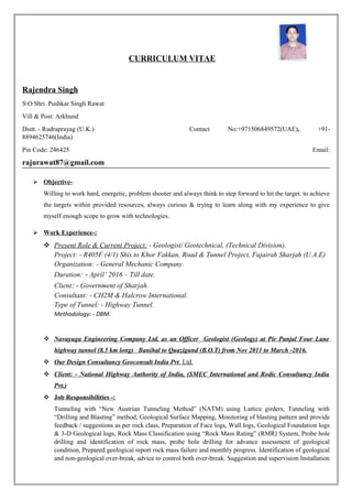 CURRICULUM VITAE
Rajendra Singh
SO Shri. Pushkar Singh Rawat
Vill & Post: Arkhund
Distt. - Rudraprayag (U.K.) Contact No:+971506849572(UAE), +91-
8894625746(India)
Pin Code: 246425 Email:
rajurawat87@gmail.com
 Objective-
Willing to work hard, energetic, problem shooter and always think to step forward to hit the target. to achieve
the targets within provided resources, always curious & trying to learn along with my experience to give
myself enough scope to grow with technologies.
 Work Experience-:
 Present Role & Current Project: - Geologist/ Geotechnical, (Technical Division).
Project: - R405F (4/1) Shis to Khor Fakkan, Road & Tunnel Project, Fujairah Sharjah (U.A.E)
Organization: - General Mechanic Company.
Duration: - April’ 2016 – Till date.
Client: - Government of Sharjah.
Consultant: - CH2M & Halcrow International.
Type of Tunnel: - Highway Tunnel.
Methodology: - DBM.
 Navayuga Engineering Company Ltd. as an Officer Geologist (Geology) at Pir Panjal Four Lane
highway tunnel (8.5 km long) Banihal to Quazigund (B.O.T) from Nov 2011 to March -2016.
 Our Design Consultancy Geoconsult India Pvt. Ltd.
 Client: - National Highway Authority of India, (SMEC International and Rodic Consultancy India
Pvt.)
 Job Responsibilities -:
Tunneling with “New Austrian Tunneling Method” (NATM) using Lattice girders, Tunneling with
“Drilling and Blasting” method, Geological Surface Mapping, Monitoring of blasting pattern and provide
feedback / suggestions as per rock class, Preparation of Face logs, Wall logs, Geological Foundation logs
& 3-D Geological logs, Rock Mass Classification using “Rock Mass Rating” (RMR) System, Probe hole
drilling and identification of rock mass, probe hole drilling for advance assessment of geological
condition, Prepared geological report rock mass failure and monthly progress. Identification of geological
and non-geological over-break, advice to control both over-break. Suggestion and supervision Installation
 