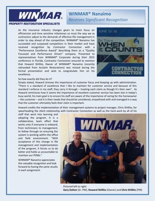 WINMAR® Nanaimo
Receives Significant Recognition
As the insurance industry changes gears to more focus on
efficiencies and time sensitive milestones so must the way we as
contractors adjust to the demands of effective file management in
order to stay ahead of the competition. WINMAR® Nanaimo has
succeeded and surpassed competitors in their market and have
received recognition by Contractor Connection with a
“Performance Excellence Award” describing them as a “Quality
Focussed and Performance Driven” company. Presented to
representatives from WINMAR® Corporate during their 2015
conference in Florida, Contractor Connection ensured to mention
that Howard Shillito, Owner of WINMAR® Nanaimo (recently
rebranded from Acclaim Restorations) was missed during the
formal presentation and wish to congratulate him on his
excellence.
So how exactly did they do it?
Simply stated, Howard stresses the importance of customer focus and keeping up with administration.
“There is a standard of excellence that I like to maintain for customer service and because of this
standard I enforce in my staff, they carry it through – treating each claim as though it’s their own”. As
Howard reminisces how it seems the importance of excellent customer service has been lost in today’s
busy world, his main goal is to ensure his staff are aware of the importance of caring for the homeowner
– the customer – and it is their needs that should be considered, empathized with and managed in a way
that the customer ultimately feels their claim is important.
Howard credits the implementation of their management systems to project manager, Chris Shillito, for
spearheading the client relationship with Contractor Connection as well as the hard work by all of his
staff that went into learning and
adopting the program. It is a
collaborative, team effort that
works only if everyone is onboard,
from technicians to management,
to follow through on ensuring the
system is working within the office
and field environment. “With
acceptance of this change in file
management and implementation
of the program, it forces us to do
better and holds us accountable to
maintain our POMs.”
WINMAR® Nanaimo appreciates
this valuable recognition and look
forward to having the same results
in each assignment.
Pictured left to right:
Gary Dolton (Sr. PM), Howard Shillito (Owner) and Chris Shillito (PM)
 