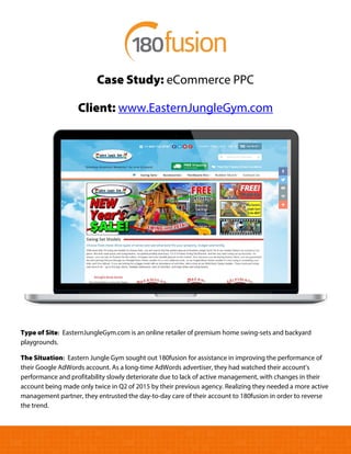 Case Study: eCommerce PPC
Client: www.EasternJungleGym.com
Type of Site: EasternJungleGym.com is an online retailer of premium home swing-sets and backyard
playgrounds.
The Situation: Eastern Jungle Gym sought out 180fusion for assistance in improving the performance of
their Google AdWords account. As a long-time AdWords advertiser, they had watched their account’s
performance and profitability slowly deteriorate due to lack of active management, with changes in their
account being made only twice in Q2 of 2015 by their previous agency. Realizing they needed a more active
management partner, they entrusted the day-to-day care of their account to 180fusion in order to reverse
the trend.
 