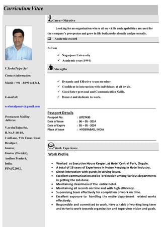 V.SeshaTalpa Sai
Contact information:
Mobil : +91 –8099141344,
E-mail id:
seshatalpasaiv@gmail.com
Permanent Mailing
Address:
V.seshaTalpa Sai,
H.No.5-10-10,
2 ndLane, 9 th Cross Road
Brodipet,
Guntur,
Guntur (District),
Andhra Pradesh,
India.
PIN:522002.
Career Objective
Looking for an organization where all my skills and capabilities are used for
the company’s prospectus and growin life both professionally and personally.
Academic record
B.Com
 Nagarjuna University.
 Academic year (1991)
Strengths
 Dynamic and Effective team member.
 Confident in interaction with individuals at all levels.
 Good Inter personal and Communication Skills.
 Honest and dedicate to work.
____________________________________________________________________
Passport Details
Passport No. : L8727430
Date of Issue : 06 – 05 - 2014
Date of Expiry : 05 – 05 - 2024
Place ofIssue : HYDERABAD, INDIA
___________________________________________________________________
Work Experience
Work Profile
 Worked as Executive House Keeper, at Hotel Central Park, Ongole.
 A total of 16 years of Experience in House Keeping in Hotel Industry.
 Direct interaction with guests in solving issues.
 Excellent communication and co-ordination among various departments
in getting the Job done.
 Maintaining cleanliness of the entire hotel.
 Maintaining all records on time and with high efficiency.
 Supervising team effectively for completion of work on time.
 Excellent exposure to handling the entire department related works
effectively.
 Responsible and committed to work. Have a habit of working long term
and strive to work towards organization and supervisor vision and goals.
CurriculumVitae
 