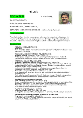 RESUME
N.SELVARAJU, D.O.B: 28-06-1966
S/o. R.NARAYANASWAMY,
A7-201, SREEVATSA GLOBAL VILLAGE,
ATHIPALAYAM ROAD, CHINNAVEDAMPATTI,
COIMBATORE - 641049. / MOBILE : 8940535353. e-mail: vnselvaraju@gmail.com
PERSONAL SUMMARY
An enthusiastic, hard - working and competent administrative professional , who possess the
required level of experience, easy going by nature and able to get along with a strong desire to
provide the highest level of service is looking for a suitable position with a responsible employer.
CAREER HISTORY
 NS GLOBAL IMPEX ., COIMBATORE.
 Proprietor.
 From November 2011 to Present. Importer and supplier of Foundry Consumables and Teak
logs Import from Ghana.
 RENULAKSHMI AGRO INDUSTRIES (I) LTD., COIMBATORE.
 Managing Director. From March 2003 - October 2011.
 First corporate company ventured into Jatropha plantation project and Bio-diesel
manufacturing, supplier for Southern Railways and exported to European Countries.
 NAGARJUNA FINANCE LTD., HYDERABAD.
 President / Whole Time Director. From September 2000 - August 2002.
 Taken up challenging responsibility as C.E.O., with huge Depositors Liability at default and
fully with bad debts and with nil recovery situation. Achieved in recovering huge amounts
even from written off and bad debt clients.
 Implemented simple advancements by software programming and centralised the
operations from various places and made operations easier.
 Achieved reducing monthly office expenditures up to 50%.
 Achieved Depositor settlement scheme by way of negotiation and reduced 50% liability
within two years.
 Achieved set a side of huge demand from IT Dept., and managed the audit and operations
with a team for refund with proper claim and got back huge refund from IT Dept.,
 McDowell KREST FINLEASE LTD., CHENNAI.
 Chief Executive. From January 2000 - August 2000.
 Single - handed'ly taken over the position in a challenging situation by re-opening the office
which was closed before for two years and was in default with depositors liability.
 Achieved in recovering bad debts and settled deposit repayments with negotiation.
 Achieved set a side of huge demand from IT Dept.,
 ALWARPET BENEFIT FUND LTD., CHENNAI.
 Executive Recovery. From June1999 to Dec 1999.
 Looking after recovery and handling depositors by convincing them for delay in repayment.
 SHRI DHANALAKSHUMI ENGINEERING ENTERPRISES., COIMBATORE.
 Proprietor. From January 1988 to Dec 1998.
 Doing sheet-metal fabrication and machining components to M/s. Lakshmi Machine Works,
Ltd., and M/s. PRICOL Ltd., Coimbatore.
PAGE 1
 