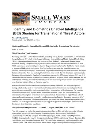 Identity and Biometrics Enabled Intelligence
(BEI) Sharing for Transnational Threat Actors
By Victor R. Morris
Journal Article | Mar 22 2016 - 1:13am
Identity and Biometrics Enabled Intelligence (BEI) Sharing for Transnational Threat Actors
Victor R. Morris
Global Terrorism Trend Summary
According to the 2015 Global Terrorism Index, excluding Turkey, Europe accounted for 21 percent of all
foreign fighters in 2014. Half of the foreign fighters are from neighboring Middle-East and North Africa
(MENA) countries and an additional four percent are from Turkey 1. Unfortunately, France has the
distinction of being Europe’s leading exporter of jihadis, nearly 1,600 out of a continental total of over
5,000, according to government figures. Despite the government’s efforts after the Charlie Hebdo attacks
in January to block and prevent citizens from leaving for the war zone, the pace of departures has
remained essentially unchanged 2. Furthermore, Belgium has sent more young men and women per capita
than anywhere in the West and another global terrorism trend asserts that private citizens are increasingly
the targets of terrorist attacks. Deaths of private citizens increased by 172 percent between 2013 and 2014
compared to the total number of deaths which rose 80 percent 3. In light of recent events in Europe and the
contemporary operating environment, terrorist activity and associated political violence will continue to
have direct and indirect effects on European security.
This article outlines initiatives to enhance international identity operations and intelligence product
sharing, which are the result of compliant biometric data capture, transmission and intelligence fusion
among intergovernmental law enforcement and military organizations to identify threats. The proposed
initiatives describe what is required within international biometric cycles and frameworks once an
interoperable and compliant environment has been established. These initiatives support threat network
pattern and predictive analysis, personality based engagement and identity dominance attempts in all of
the operational environment’s domains and systems; specifically the human domain in population centric
conflicts. The overall goal of these initiatives is in support of operations involving the identification of
threat actors from the civilian population.
Intergovernmental Organizations: INTERPOL, Europol, NATO, OSCE and Frontex
First, it is necessary to outline the organizations mentioned above. This article focuses on the following
organizations and the criticality of sharing identity intelligence: International Criminal Police
Organization (INTERPOL), European Police Office (Europol), North Atlantic Treaty Organization
(NATO), Organization for Security Co-operation in Europe (OSCE) and External Borders (Frontex). The
United States Army European Command (EUCOM) and United States Army Intelligence and Security
Command (INSCOM) are not discussed in detail, but are integral military and national organizations
 