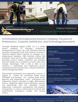 Alaska Native Corporation (ANC)
ISO 9001:2008 Certified (US-4290m) | Defense Contracting Auditing Agency (DCAA) approved accounting system
President: Mike Montgomery | MMontgomery@Chenega.com | 703.493.9880 | www.ChenegaWS.com
Chenega Worldwide Support (CWS), LLC is a wholly
owned subsidiary of Chenega Corporation,
Headquartered in Lorton, VA. CWS maintains seasoned
executive management staff that possesses 20 years of
Technical Subject Matter Expertise on average. As a
wholly-owned subsidiary, CWS maintains Fortune 500
Corporate reach back for office support functions (HR,
Recruiting, Finance, Admin, Contracts) and maintains
financial stability and a $210M line of credit. With these
strategic advantages, CWS is able to offer to our
customers, a professional and engineering services
company focused on performance, customer satisfaction
and technology innovations.
CWS provides professional and engineering services in
support of outside the continental United States
(OCONUS) and Domestic U.S. Federal Public Sector
Agencies and Organizations. CWS’s Professional and
Engineering Services specialize in highly differentiated
services, supporting mission critical operations overseas
and domestically. CWS core capabilities include
engineering, construction management and program
management, as well as mission-critical technical staff
augmentation, investigative analysis, and training
services.
A Professional and Engineering Services Company, Focused on
Performance, Customer Satisfaction, and Technology Innovations.
NAICS CODES
Primary NAICS
541618 Other Management Consulting
Services
Secondary NAICS
541990 All Other Professional, Scientific
and Technical Services
541330 Engineering Services
236220 Commercial and Institutional
Building Construction
561210 Facilities Support Services
541611 Administrative Management and
General Management Consulting
Services
Global Initiatives
Chenega Worldwide Support
 