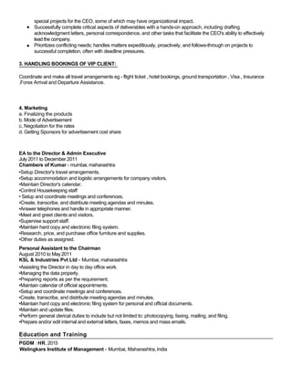special projects for the CEO, some of which may have organizational impact.
Successfully complete critical aspects of deliverables with a hands-on approach, including drafting
acknowledgment letters, personal correspondence, and other tasks that facilitate the CEO's ability to effectively
lead the company.
Prioritizes conflicting needs; handles matters expeditiously, proactively, and follows-through on projects to
successful completion, often with deadline pressures.
3. HANDLING BOOKINGS OF VIP CLIENT:
Coordinate and make all travel arrangements eg - flight ticket , hotel bookings, ground transportation , Visa , Insurance
,Forex Arrival and Departure Assistance.
4. Marketing
a. Finalizing the products
b. Mode of Advertisement
c. Negotiation for the rates
d. Getting Sponsors for advertisement cost share
EA to the Director & Admin Executive
July 2011 to December 2011
Chambers of Kumar - mumbai, maharashtra
•Setup Director's travel arrangements.
•Setup accommodation and logistic arrangements for company visitors.
•Maintain Director's calendar.
•Control Housekeeping staff
• Setup and coordinate meetings and conferences.
•Create, transcribe, and distribute meeting agendas and minutes.
•Answer telephones and handle in appropriate manner.
•Meet and greet clients and visitors.
•Supervise support staff.
•Maintain hard copy and electronic filing system.
•Research, price, and purchase office furniture and supplies.
•Other duties as assigned.
Personal Assistant to the Chairman
August 2010 to May2011
KSL & Industries Pvt Ltd - Mumbai, maharashtra
•Assisting the Director in day to day office work.
•Managing the data properly.
•Preparing reports as per the requirement.
•Maintain calendar of official appointments.
•Setup and coordinate meetings and conferences.
•Create, transcribe, and distribute meeting agendas and minutes.
•Maintain hard copy and electronic filing system for personal and official documents.
•Maintain and update files.
•Perform general clerical duties to include but not limited to: photocopying, faxing, mailing, and filing.
•Prepare and/or edit internal and external letters, faxes, memos and mass emails.
Education and Training
PGDM : HR, 2015
Welingkars Institute of Management - Mumbai, Maharashtra,India
 