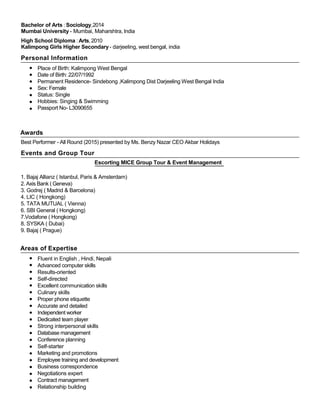 Bachelor of Arts : Sociology,2014
Mumbai University - Mumbai, Maharshtra, India
High School Diploma :Arts,2010
Kalimpong Girls Higher Secondary- darjeeling, west bengal, india
Personal Information
Place of Birth: Kalimpong West Bengal
Date of Birth: 22/07/1992
Permanent Residence- Sindebong ,Kalimpong Dist Darjeeling West Bengal India
Sex: Female
Status: Single
Hobbies: Singing & Swimming
Passport No- L3090655
Awards
Best Performer - All Round (2015) presented by Ms. Benzy Nazar CEO Akbar Holidays
Events and Group Tour
Escorting MICE Group Tour & Event Management
1. Bajaj Allianz ( Istanbul, Paris & Amsterdam)
2. Axis Bank ( Geneva)
3. Godrej ( Madrid & Barcelona)
4. LIC ( Hongkong)
5. TATA MUTUAL ( Vienna)
6. SBI General ( Hongkong)
7.Vodafone ( Hongkong)
8. SYSKA ( Dubai)
9. Bajaj ( Prague)
Areas of Expertise
Fluent in English , Hindi, Nepali
Advanced computer skills
Results-oriented
Self-directed
Excellent communication skills
Culinary skills
Proper phone etiquette
Accurate and detailed
Independent worker
Dedicated team player
Strong interpersonal skills
Database management
Conference planning
Self-starter
Marketing and promotions
Employee training and development
Business correspondence
Negotiations expert
Contract management
Relationship building
 