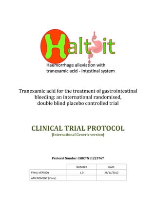 Tranexamic acid for the treatment of gastrointestinal
bleeding: an international randomised,
double blind placebo controlled trial
CLINICAL TRIAL PROTOCOL
[International Generic version]
Protocol Number: ISRCTN11225767
NUMBER DATE
FINAL VERSION 1.0 26/11/2012
AMENDMENT (if any)
 