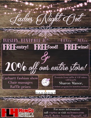 Ladies Night Out
For more information
call 779-6111 or visit myhomco.com
1763 E. Butler Avenue Flagstaff, AZ
FREEentry! FREEfood!
&
20% off our entire store!
FREEwine!
Carhartt fashion show
Chair massages
Raffle prizes
Proceeds from raffle & VIP tickets
will benefit
Sharon Manor,
a holistic program for homeless mothers.
Tuesday, November 10th
6:00P.M. - 9:00P.M.
Catering by:
 