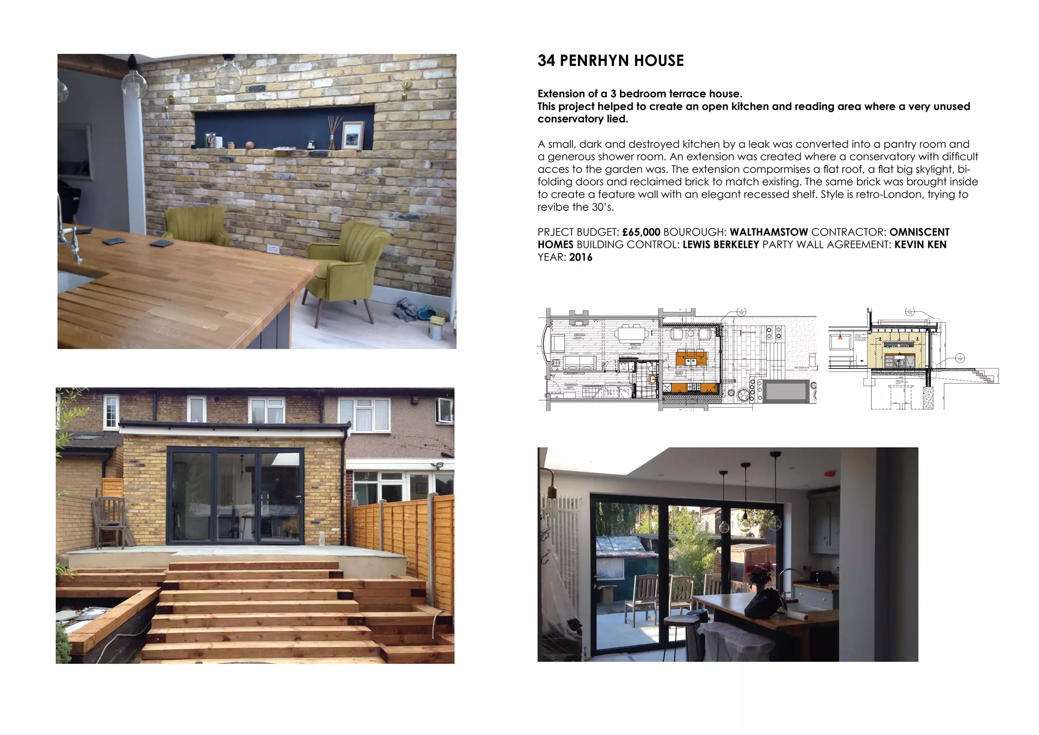 34 PENRHYN HOUSE
Extension of a 3 bedroom terrace house.
This project helped to create an open kitchen and reading area where a very unused
conservatory lied.
A small, dark and destroyed kitchen by a leak was converted into a pantry room and
a generous shower room. An extension was created where a conservatory with difficult
acces to the garden was. The extension compormises a flat roof, a flat big skylight, bi-
folding doors and reclaimed brick to match existing. The same brick was brought inside
to create a feature wall with an elegant recessed shelf. Style is retro-London, trying to
revibe the 30’s.
PRJECT BUDGET: £65,000 BOUROUGH: WALTHAMSTOW CONTRACTOR: OMNISCENT
HOMES BUILDING CONTROL: LEWIS BERKELEY PARTY WALL AGREEMENT: KEVIN KEN
YEAR: 2016
 