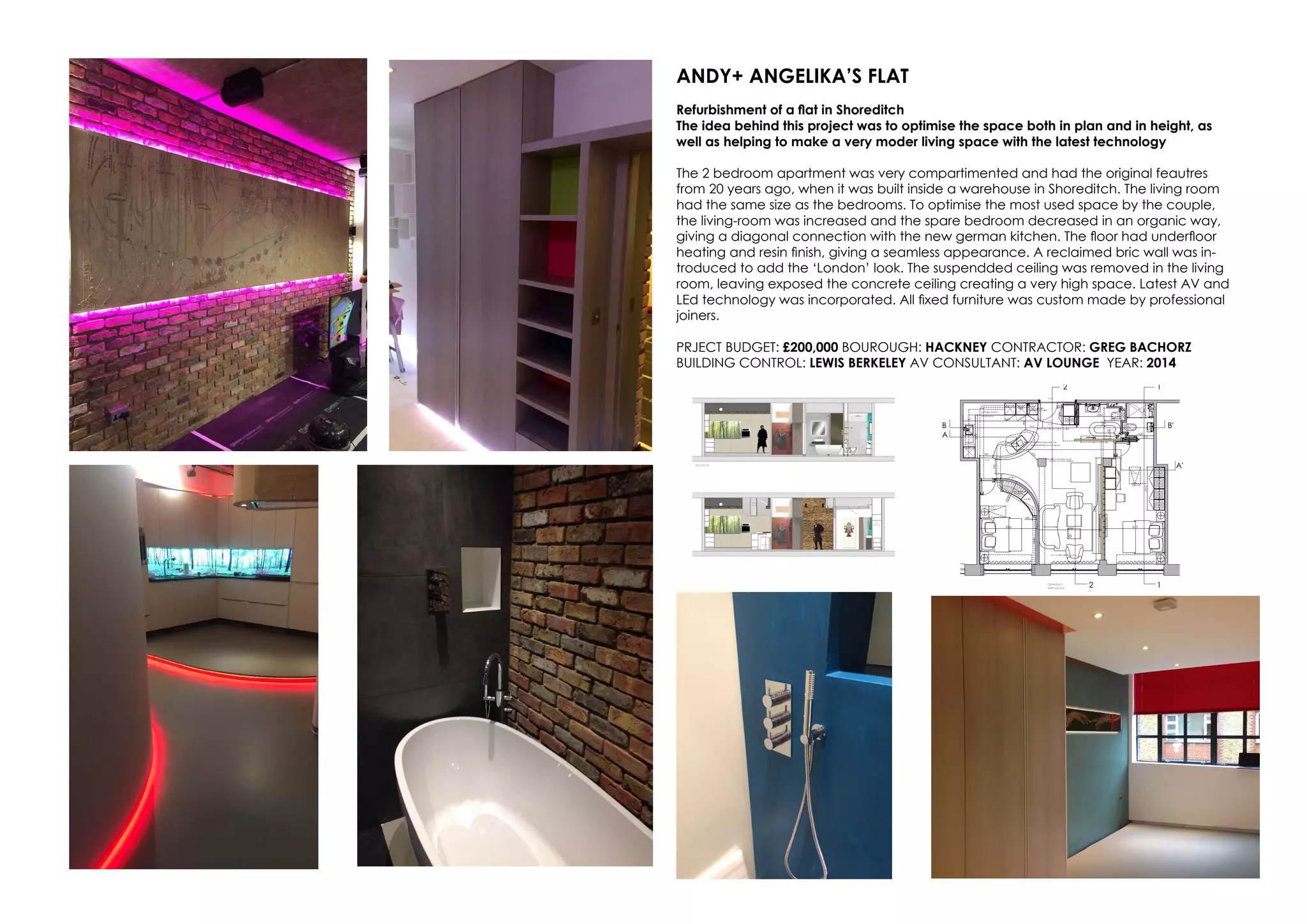 ANDY+ ANGELIKA’S FLAT
Refurbishment of a flat in Shoreditch
The idea behind this project was to optimise the space both in plan and in height, as
well as helping to make a very moder living space with the latest technology
The 2 bedroom apartment was very compartimented and had the original feautres
from 20 years ago, when it was built inside a warehouse in Shoreditch. The living room
had the same size as the bedrooms. To optimise the most used space by the couple,
the living-room was increased and the spare bedroom decreased in an organic way,
giving a diagonal connection with the new german kitchen. The floor had underfloor
heating and resin finish, giving a seamless appearance. A reclaimed bric wall was in-
troduced to add the ‘London’ look. The suspendded ceiling was removed in the living
room, leaving exposed the concrete ceiling creating a very high space. Latest AV and
LEd technology was incorporated. All fixed furniture was custom made by professional
joiners.
PRJECT BUDGET: £200,000 BOUROUGH: HACKNEY CONTRACTOR: GREG BACHORZ
BUILDING CONTROL: LEWIS BERKELEY AV CONSULTANT: AV LOUNGE YEAR: 2014
 