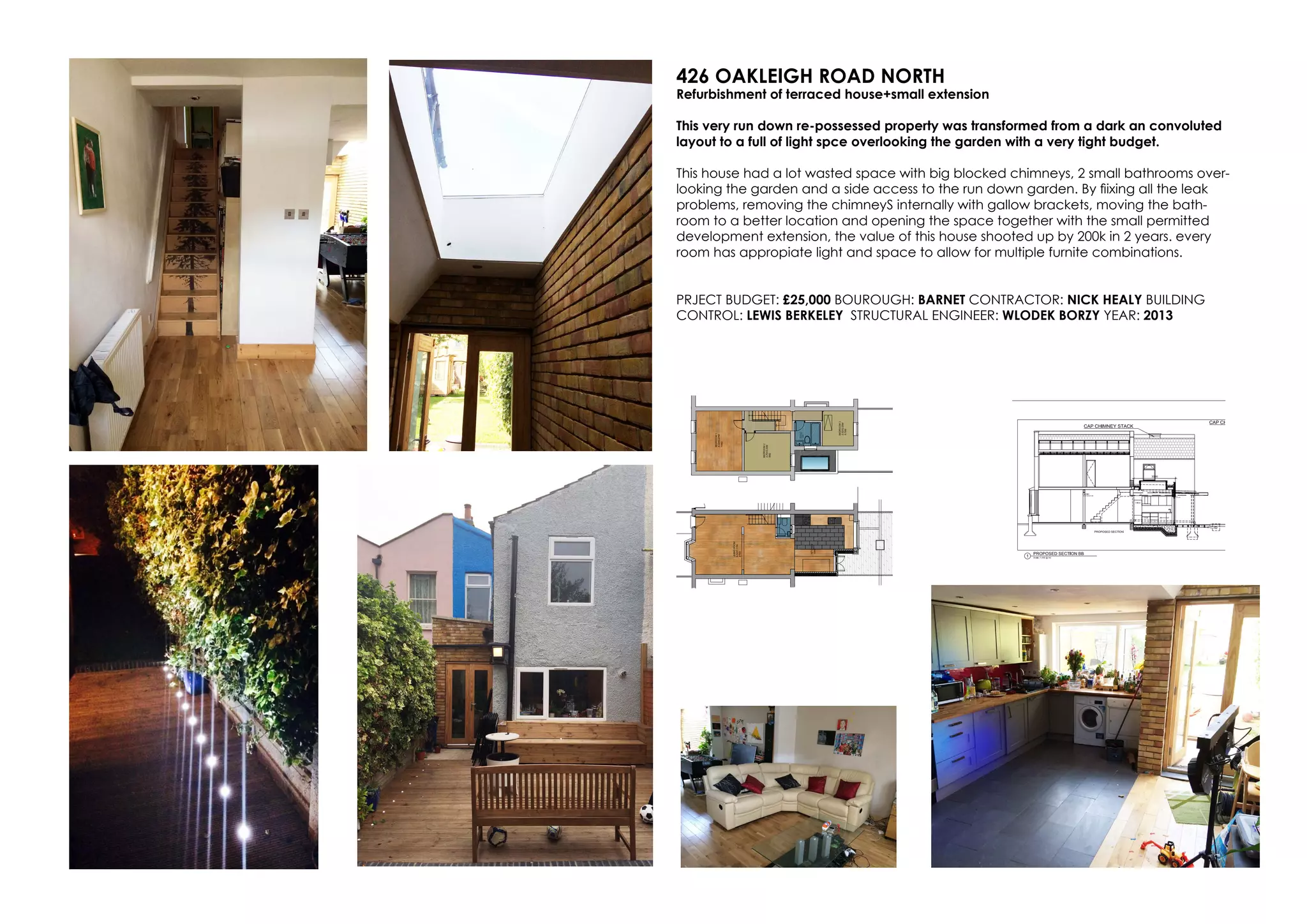 426 OAKLEIGH ROAD NORTH
Refurbishment of terraced house+small extension
This very run down re-possessed property was transformed from a dark an convoluted
layout to a full of light spce overlooking the garden with a very tight budget.
This house had a lot wasted space with big blocked chimneys, 2 small bathrooms over-
looking the garden and a side access to the run down garden. By fiixing all the leak
problems, removing the chimneyS internally with gallow brackets, moving the bath-
room to a better location and opening the space together with the small permitted
development extension, the value of this house shooted up by 200k in 2 years. every
room has appropiate light and space to allow for multiple furnite combinations.
PRJECT BUDGET: £25,000 BOUROUGH: BARNET CONTRACTOR: NICK HEALY BUILDING
CONTROL: LEWIS BERKELEY STRUCTURAL ENGINEER: WLODEK BORZY YEAR: 2013
 