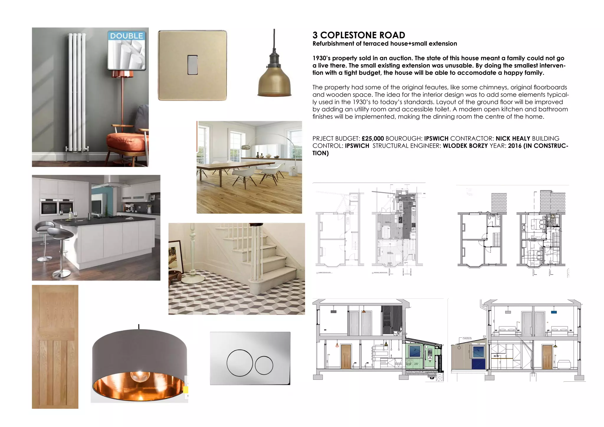 3 COPLESTONE ROAD
Refurbishment of terraced house+small extension
1930’s property sold in an auction. The state of this house meant a family could not go
a live there. The small existing extension was unusable. By doing the smallest interven-
tion with a tight budget, the house will be able to accomodate a happy family.
The property had some of the original feautes, like some chimneys, original floorboards
and wooden space. The idea for the interior design was to add some elements typical-
ly used in the 1930’s to today’s standards. Layout of the ground floor will be improved
by adding an utility room and accessible toilet. A modern open kitchen and bathroom
finishes will be implemented, making the dinning room the centre of the home.
PRJECT BUDGET: £25,000 BOUROUGH: IPSWICH CONTRACTOR: NICK HEALY BUILDING
CONTROL: IPSWICH STRUCTURAL ENGINEER: WLODEK BORZY YEAR: 2016 (IN CONSTRUC-
TION)
 