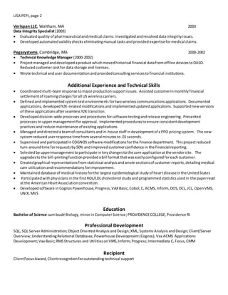 LISA PEPI,page 2
Verispan LLC, Waltham, MA 2003
Data Integrity Specialist(2003)
 Evaluatedqualityof pharmaceuticalandmedical claims. Investigatedandresolveddataintegrityissues.
 Developedautomatedvaliditychecks eliminatingmanual tasksand provided expertiseformedical claims.
Pegasystems, Cambridge, MA 2000-2002
 Technical Knowledge Manager (2000-2002)
 Projectmanagedanddevelopedaproduct whichmovedhistorical financial datafromoffline devicestoDASD.
Reducedcustomercostfor data storage andlicenses.
 Wrote technical anduser documentationandprovidedconsultingservicestofinancial institutions.
Additional Experience and Technical Skills
 Coordinatedmulti-teamresponse tomajorproductionsupportissues. Assistedcustomerinmonthlyfinancial
settlementof roamingchargesforall US wirelesscarriers.
 Definedandimplementedsystemtestenvironmentsfortwowirelesscommunicationsapplications. Documented
applications,developedY2K-relatedmodificationsandimplementedupdatedapplications. Supportednew versions
of these applicationsafterseamlessY2Ktransition.
 Developeddivision-wide processesandproceduresforsoftware testingandrelease engineering. Presented
processestouppermanagementforapproval. Implementedprocedurestoensure consistentdevelopment
practicesand reduce maintenance of existingapplications.
 Managed anddirecteda teamof consultantsandin-house staff indevelopmentof aPPO pricingsystem. The new
systemreduceduserresponse timefromseveralminutesto.01 seconds.
 SupervisedandparticipatedinCOGNOSsoftware modificationsfor the finance department. Thisprojectreduced
turn-aroundtime forrequestsby50% and improvedcustomerconfidence in the financial reporting.
 Selectedbyuppermanagementtoparticipate in key changestothe core applicationatthe vendorsite. The
upgradesto the bill-printingfunctionprovided abill formatthatwaseasilyconfiguredforeachcustomer.
 Createdgraphical representationsfromstatistical analysisandwrote sectionsof customerreports,detailingmedical
care utilizationandrecommendationsforimprovement.
 Maintaineddatabase of medical historyforthe largestepidemiological studyof heartdiseaseinthe UnitedStates
 Participatedwithphysiciansinthe firstHDL/LDLcholesterol studyandprogrammedstatisticsusedin the paperread
at the AmericanHeartAssociationconvention.
 Developedsoftware in CognosPowerhouse,Progress,VAXBasic,Cobol,C,ACMS,Inform, DOS,DCL,JCL, OpenVMS,
UNIX,MVS
Education
Bachelor of Science cumlaudeBiology,minorinComputerScience;PROVIDENCECOLLEGE,Providence RI
Professional Development
SQL, SQL ServerAdministration;ObjectOrientedAnalysisandDesign;XML,SystemsAnalysisandDesign;Client/Server
Overview;UnderstandingRelational Databases;Powerhouse Development(Cognos);Vax ACMS Applications
Development;Vax Basic;RMSStructuresand UtilitiesonVMS;Inform;Progress;Intermediate C,Focus,CMM
Recipient
ClientFocusAward,Clientrecognitionforoutstandingtechnical support
 