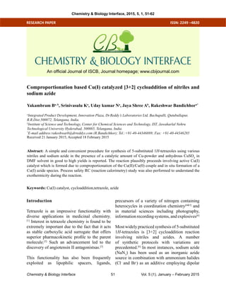 Chemistry & Biology Interface Vol. 5 (1), January – February 201551
ISSN: 2249 –4820
Comproportionation based Cu(I) catalyzed [3+2] cycloaddition of nitriles and
sodium azide
Abstract: A simple and convenient procedure for synthesis of 5-substituted 1H-tetrazoles using various
nitriles and sodium azide in the presence of a catalytic amount of Cu-powder and anhydrous CuSO4
in
DMF solvent in good to high yields is reported. The reaction plausibly proceeds involving active Cu(I)
catalyst which is formed due to comproportionation of the Cu(II)/Cu(0) couple and in situ formation of a
Cu(I) azide species. Process safety RC (reaction calorimetry) study was also performed to understand the
exothermicity during the reaction.
Keywords: Cu(I) catalyst, cycloaddition,tetrazole, azide
Yakambram Ba, b
, Srinivasulu Ka
, Uday kumar Na
, Jaya Shree Ab
, Rakeshwar Bandichhora*
a
Integrated Product Development, Innovation Plaza, Dr.Reddy’s Laboratories Ltd, Bachupalli, Qutubullapur,
R.R.Dist.500072, Telangana, India.
b
Institute of Science and Technology, Center for Chemical Sciences and Technology, IST, Jawaharlal Nehru
Technological University Hyderabad, 500085, Telangana, India.
*
E-mail address:rakeshwarb@drreddys.com (R.Bandichhor); Tel.:+91-40-44346889; Fax: +91-40-44346285
Received 21 January 2015; Accepted 18 February 2015
RESEARCH PAPER
CHEMISTRY & BIOLOGY INTERFACE
An official Journal of ISCB, Journal homepage; www.cbijournal.com
Introduction
Tetrazole is an impressive functionality with
diverse applications in medicinal chemistry.
[1]
Interest in tetrazole chemistry is found to be
extremely important due to the fact that it acts
as stable carboxylic acid surrogate that offers
superior pharmacokinetic profile to the parent
molecule.[2]
Such an advancement led to the
discovery of angiotensin II antagonistsas.[3]
This functionality has also been frequently
exploited as lipophilic spacers, ligands,
precursors of a variety of nitrogen containing
heterocycles in coordination chemistry[4&5]
and
in material sciences including photography,
information recording systems, and explosives[6]
Most widely practiced synthesis of 5-substituted
1H-tetrazoles is [3+2] cycloaddition reaction
involving nitriles and azides. A number
of synthetic protocols with variations are
precedented.[6]
In most instances, sodium azide
(NaN3
) has been used as an inorganic azide
source in combination with ammonium halides
(Cl-
and Br-
) as an additive employing dipolar
Chemistry & Biology Interface, 2015, 5, 1, 51-62
 
