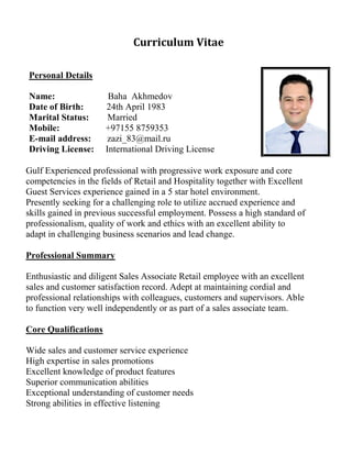 Curriculum Vitae
Personal Details
Name: Baha Akhmedov
Date of Birth: 24th April 1983
Marital Status: Married
Mobile: +97155 8759353
E-mail address: zazi_83@mail.ru
Driving License: International Driving License
Gulf Experienced professional with progressive work exposure and core
competencies in the fields of Retail and Hospitality together with Excellent
Guest Services experience gained in a 5 star hotel environment.
Presently seeking for a challenging role to utilize accrued experience and
skills gained in previous successful employment. Possess a high standard of
professionalism, quality of work and ethics with an excellent ability to
adapt in challenging business scenarios and lead change.
Professional Summary
Enthusiastic and diligent Sales Associate Retail employee with an excellent
sales and customer satisfaction record. Adept at maintaining cordial and
professional relationships with colleagues, customers and supervisors. Able
to function very well independently or as part of a sales associate team.
Core Qualifications
Wide sales and customer service experience
High expertise in sales promotions
Excellent knowledge of product features
Superior communication abilities
Exceptional understanding of customer needs
Strong abilities in effective listening
 