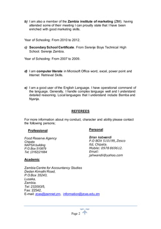 b) I am also a member of the Zambia institute of marketing (ZIM); having 
attended some of their meeting I can proudly state that I have been 
enriched with good marketing skills. 
Year of Schooling: From 2010 to 2012. 
c) Secondary School Certificate. From Serenje Boys Technical High 
Page 2 
School. Serenje Zambia. 
Year of Schooling: From 2007 to 2009. 
d) I am computer literate in Microsoft Office word, excel, power point and 
Internet Retrieval Skills. 
e) I am a good user of the English Language. I have operational command of 
the language. Generally, I handle complex language well and I understand 
detailed reasoning. Local languages that I understand include Bemba and 
Nyanja. 
REFEREES 
For more information about my conduct, character and ability please contact 
the following persons; 
Professional 
Food Reserve Agency 
Chipata 
NAPSA building 
P.O.Box 510879 
Tel; (2162)21684 
Academic 
Personal 
Brriian kkabwandii 
P.O BOX 510199, Zesco 
ltd, Chipata. 
Mobile: 0978 869612. 
Email: 
jahwandii@yahoo.com 
Zambia Centre for Accountancy Studies 
Dedan Kimathi Road, 
P.O.Box 35243, 
Lusaka, 
Zambia. 
Tel: 232093/5, 
Fax: 22542, 
E-mail: zcas@zamnet.zm, information@zcas.edu.zm 
