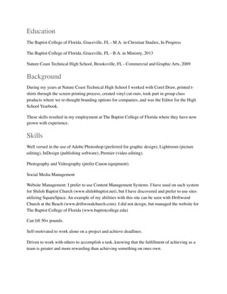 Education
The Baptist College of Florida, Graceville, FL - M.A. in Christian Studies, In Progress
The Baptist College of Florida, Graceville, FL - B.A. in Ministry, 2013
Nature Coast Technical High School, Brooksville, FL - Commercial and Graphic Arts, 2009
Background
During my years at Nature Coast Technical High School I worked with Corel Draw, printed t-
shirts through the screen printing process, created vinyl cut-outs, took part in group class
products where we re-thought branding options for companies, and was the Editor for the High
School Yearbook.
These skills resulted in my employment at The Baptist College of Florida where they have now
grown with experience.
Skills
Well versed in the use of Adobe Photoshop (preferred for graphic design), Lightroom (picture
editing), InDesign (publishing software), Premier (video editing).
Photography and Videography (prefer Canon equipment).
Social Media Management
Website Management: I prefer to use Content Management Systems. I have used on such system
for Shiloh Baptist Church (www.shilohbaptist.net), but I have discovered and prefer to use sites
utilizing SquareSpace. An example of my abilities with this site can be seen with Driftwood
Church at the Beach (www.driftwoodchurch.com). I did not design, but managed the website for
The Baptist College of Florida (www.baptistcollege.edu)
Can lift 50+ pounds.
Self-motivated to work alone on a project and achieve deadlines.
Driven to work with others to accomplish a task, knowing that the fulﬁllment of achieving as a
team is greater and more rewarding than achieving something on ones own. 
 