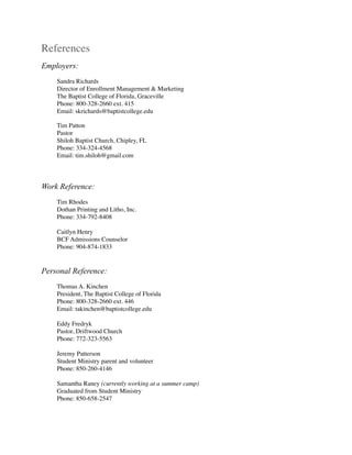 References
Employers:
Sandra Richards 
Director of Enrollment Management & Marketing 
The Baptist College of Florida, Graceville 
Phone: 800-328-2660 ext. 415 
Email: skrichards@baptistcollege.edu
Tim Patton 
Pastor 
Shiloh Baptist Church, Chipley, FL 
Phone: 334-324-4568 
Email: tim.shiloh@gmail.com
Work Reference:
Tim Rhodes
Dothan Printing and Litho, Inc. 
Phone: 334-792-8408
Caitlyn Henry
BCF Admissions Counselor
Phone: 904-874-1833
Personal Reference:
Thomas A. Kinchen
President, The Baptist College of Florida
Phone: 800-328-2660 ext. 446
Email: takinchen@baptistcollege.edu
Eddy Fredryk
Pastor, Driftwood Church
Phone: 772-323-5563
Jeremy Patterson
Student Ministry parent and volunteer 
Phone: 850-260-4146
Samantha Raney (currently working at a summer camp)
Graduated from Student Ministry
Phone: 850-658-2547
 