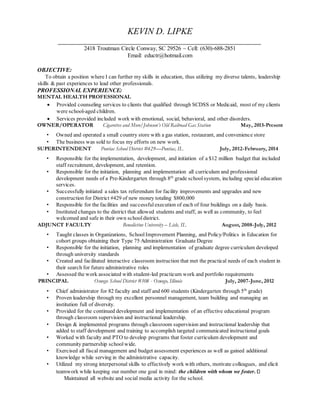 KEVIN D. LIPKE
2418 Troutman Circle Conway, SC 29526 ~ Cell: (630)-688-2851
Email: eductr@hotmail.com
OBJECTIVE:
To obtain a position where I can further my skills in education, thus utilizing my diverse talents, leadership
skills & past experiences to lead other professionals.
PROFESSIONAL EXPERIENCE:
MENTAL HEALTH PROFESSIONAL
 Provided counseling services to clients that qualified through SCDSS or Medicaid, most of my clients
were school-aged children.
 Services provided included work with emotional, social, behavioral, and other disorders.
OWNER/OPERATOR Cigarettes and More/Johnson’s Old Railroad Gas Station May, 2015-Present
• Owned and operated a small country store with a gas station, restaurant, and convenience store
• The business was sold to focus my efforts on new work.
SUPERINTENDENT Pontiac School District #429—Pontiac, IL July, 2012-February, 2014
• Responsible for the implementation, development, and initiation of a $12 million budget that included
staff recruitment, development, and retention.
• Responsible for the initiation, planning and implementation all curriculum and professional
development needs of a Pre-Kindergarten through 8th
grade schoolsystem, including special education
services.
• Successfully initiated a sales tax referendum for facility improvements and upgrades and new
construction for District #429 of new money totaling $800,000
• Responsible for the facilities and successfulexecution of each of four buildings on a daily basis.
• Instituted changes to the district that allowed students and staff, as well as community, to feel
welcomed and safe in their own schooldistrict.
ADJUNCT FACULTY Benedictine University – Lisle, IL August, 2008-July, 2012
• Taught classes in Organizations, SchoolImprovement Planning, and Policy/Politics in Education for
cohort groups obtaining their Type 75 Administration Graduate Degree
• Responsible for the initiation, planning and implementation of graduate degree curriculum developed
through university standards
• Created and facilitated interactive classroom instruction that met the practical needs of each student in
their search for future administrative roles
• Assessed the work associated with student-led practicum work and portfolio requirements
PRINCIPAL Oswego School District #308 - Oswego, Illinois July, 2007-June, 2012
• Chief administrator for 82 faculty and staff and 600 students (Kindergarten through 5th
grade)
• Proven leadership through my excellent personnel management, team building and managing an
institution full of diversity.
• Provided for the continued development and implementation of an effective educational program
through classroom supervision and instructional leadership.
• Design & implemented programs through classroom supervision and instructional leadership that
added to staff development and training to accomplish targeted communicated instructional goals
• Worked with faculty and PTO to develop programs that foster curriculum development and
community partnership school wide.
• Exercised all fiscal management and budget assessment experiences as well as gained additional
knowledge while serving in the administrative capacity.
• Utilized my strong interpersonal skills to effectively work with others, motivate colleagues, and elicit
teamwork while keeping our number one goal in mind: the children with whom we foster.
Maintained all website and social media activity for the school.
 