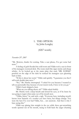 1. THE OPTION
by John Longley
(4267 words)
November 25th
, 2087
“Mr. Morrow, thanks for coming. Take a seat please, I’ve got some bad
news.”
A feeling of guilt flooded the cold room and Vildin took a seat in front
of his managers oversized desk. The room smelt like cigar smoke and cheap
whisky. As he looked up at the name plate that read, ‘MR. HAWKE’
perched on the edge of the desk he noticed his managers eyes gleaming
back at him.
“If this is about last week,” Vildin said quickly. “I guarantee you that I
will work double time next–”
“No,” Mr. Hawke interrupted. “I asked for you because I wanted to
tell you personally that, because of your recent work, I have to let you go.”
Vildin’s heart skipped a beat.
“What are you talking about, sir?” Vildin asked shakily.
Mr. Hawke took a deep breath and closed his eyes, as if he knew he
was going to regret what came out of his mouth next.
“Vildin, listen,” he said with a sigh. “Everyone here, including myself,
knows how fantastic of a worker you have been, but things change. You
were the best I’ve ever had Vildin, but… not anymore. And that is why I
hate saying this.”
Vildin was glaring him straight in the eye while these gut-wrenching
words spurred out of his mouth, trying to hold back the anger churning
1
 