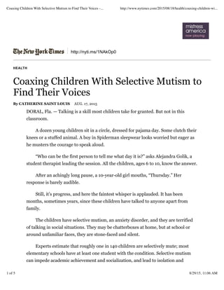 http://nyti.ms/1NAkOp0
HEALTH
Coaxing Children With Selective Mutism to
Find Their Voices
By CATHERINE SAINT LOUIS AUG. 17, 2015
DORAL, Fla. — Talking is a skill most children take for granted. But not in this
classroom.
A dozen young children sit in a circle, dressed for pajama day. Some clutch their
knees or a stuffed animal. A boy in Spiderman sleepwear looks worried but eager as
he musters the courage to speak aloud.
“Who can be the first person to tell me what day it is?” asks Alejandra Golik, a
student therapist leading the session. All the children, ages 6 to 10, know the answer.
After an achingly long pause, a 10-year-old girl mouths, “Thursday.” Her
response is barely audible.
Still, it’s progress, and here the faintest whisper is applauded. It has been
months, sometimes years, since these children have talked to anyone apart from
family.
The children have selective mutism, an anxiety disorder, and they are terrified
of talking in social situations. They may be chatterboxes at home, but at school or
around unfamiliar faces, they are stone-faced and silent.
Experts estimate that roughly one in 140 children are selectively mute; most
elementary schools have at least one student with the condition. Selective mutism
can impede academic achievement and socialization, and lead to isolation and
Coaxing Children With Selective Mutism to Find Their Voices -... http://www.nytimes.com/2015/08/18/health/coaxing-children-wi...
1 of 5 8/29/15, 11:06 AM
 