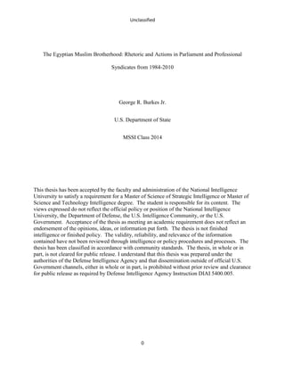 Unclassified
0
The Egyptian Muslim Brotherhood: Rhetoric and Actions in Parliament and Professional
Syndicates from 1984-2010
George R. Burkes Jr.
U.S. Department of State
MSSI Class 2014
This thesis has been accepted by the faculty and administration of the National Intelligence
University to satisfy a requirement for a Master of Science of Strategic Intelligence or Master of
Science and Technology Intelligence degree. The student is responsible for its content. The
views expressed do not reflect the official policy or position of the National Intelligence
University, the Department of Defense, the U.S. Intelligence Community, or the U.S.
Government. Acceptance of the thesis as meeting an academic requirement does not reflect an
endorsement of the opinions, ideas, or information put forth. The thesis is not finished
intelligence or finished policy. The validity, reliability, and relevance of the information
contained have not been reviewed through intelligence or policy procedures and processes. The
thesis has been classified in accordance with community standards. The thesis, in whole or in
part, is not cleared for public release. I understand that this thesis was prepared under the
authorities of the Defense Intelligence Agency and that dissemination outside of official U.S.
Government channels, either in whole or in part, is prohibited without prior review and clearance
for public release as required by Defense Intelligence Agency Instruction DIAI 5400.005.
 