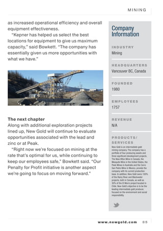 M I N I N G
www.newgold.com 8 5
as increased operational efficiency and overall
equipment effectiveness.
Kepner has helped us select the best
locations for equipment to give us maximum
capacity, said Bowkett. The company has
essentially given us more opportunities with
what we have.
The next chapter
Along with additional exploration projects
lined up, New Gold will continue to evaluate
opportunities associated with the lead and
zinc or at Peak.
Right now were focused on mining at the
rate thats optimal for us, while continuing to
keep our employees safe, Bowkett said. Our
Penalty for Profit initiative is another aspect
were going to focus on moving forward.
Company
Information
I N D U S T RY
Mining
H E A D Q U A R T E R S
Vancouver BC, Canada
F O U N D E D
1980
E M P L O Y E E S
1757
R E V E N U E
N/A
P R O D U C T S /
S E R V I C E S
New Gold is an intermediate gold
mining company. The company has a
portfolio of four producing assets and
three signi?cant development projects.
The New Afton Mine in Canada, the
Mesquite Mine in the United States, the
Peak Mines in Australia and the Cerro
San Pedro Mine in Mexico, provide the
company with its current production
base. In addition, New Gold owns 100%
of the Rainy River and Blackwater
projects, both in Canada, as well as
30% of the El Morro project located in
Chile. New Golds objective is to be the
leading intermediate gold producer,
focused on the environment and social
responsibility.
 