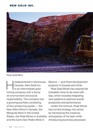 7 2 May 2015
NEW GOLD INC.
H
eadquartered in Vancouver,
Canada, New Gold Inc.
is an intermediate gold
mining company with a focus
on environment and social
responsibility. The company has
a growing portfolio consisting
of four producing assets  the
New Afton Mine in Canada, the
Mesquite Mine in the United
States, the Peak Mines in Australia
and the Cerro San Pedro Mine in
Mexico  and three development
projects in Canada and Chile.
Peak Gold Mines has inspired the
Canadian miner to do more with
less, which includes integrating
new systems to optimise overall
production and performance.
Under this formula, Peak Mines
has turned strategy into action
by harnessing the creativity
and passion of its team while
introducing business processes
Peak Gold Mine
 