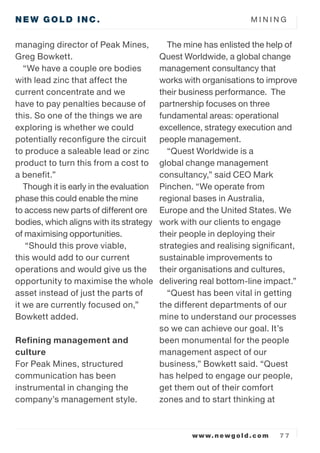 M I N I N G
www.newgold.com 7 7
NEW GOLD INC.
managing director of Peak Mines,
Greg Bowkett.
We have a couple ore bodies
with lead zinc that affect the
current concentrate and we
have to pay penalties because of
this. So one of the things we are
exploring is whether we could
potentially reconfigure the circuit
to produce a saleable lead or zinc
product to turn this from a cost to
a benefit.
Though it is early in the evaluation
phase this could enable the mine
to access new parts of different ore
bodies, which aligns with its strategy
of maximising opportunities.
Should this prove viable,
this would add to our current
operations and would give us the
opportunity to maximise the whole
asset instead of just the parts of
it we are currently focused on,
Bowkett added.
Refining management and
culture
For Peak Mines, structured
communication has been
instrumental in changing the
companys management style.
The mine has enlisted the help of
Quest Worldwide, a global change
management consultancy that
works with organisations to improve
their business performance. The
partnership focuses on three
fundamental areas: operational
excellence, strategy execution and
people management.
Quest Worldwide is a
global change management
consultancy, said CEO Mark
Pinchen. We operate from
regional bases in Australia,
Europe and the United States. We
work with our clients to engage
their people in deploying their
strategies and realising significant,
sustainable improvements to
their organisations and cultures,
delivering real bottom-line impact.
Quest has been vital in getting
the different departments of our
mine to understand our processes
so we can achieve our goal. Its
been monumental for the people
management aspect of our
business, Bowkett said. Quest
has helped to engage our people,
get them out of their comfort
zones and to start thinking at
 