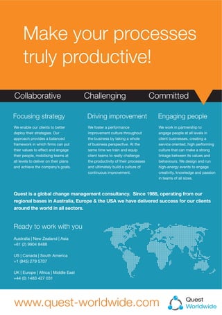 Make your processes
truly productive!
Quest
Worldwide
Quest is a global change management consultancy. Since 1988, operating from our
regional bases in Australia, Europe & the USA we have delivered success for our clients
around the world in all sectors.
We enable our clients to better
deploy their strategies. Our
approach provides a balanced
framework in which ?rms can put
their values to effect and engage
their people, mobilising teams at
all levels to deliver on their plans
and achieve the companys goals.
Focusing strategy
We foster a performance
improvement culture throughout
the business by taking a whole
of business perspective. At the
same time we train and equip
client teams to really challenge
the productivity of their processes
and ultimately build a culture of
continuous improvement.
Driving improvement Engaging people
We work in partnership to
engage people at all levels in
client businesses, creating a
service oriented, high performing
culture that can make a strong
linkage between its values and
behaviours. We design and run
high-energy events to engage
creativity, knowledge and passion
in teams of all sizes.
Australia | New Zealand | Asia
+61 (2) 9904 8488
US | Canada | South America
+1 (845) 279 5707
UK | Europe | Africa | Middle East
+44 (0) 1483 427 031
Ready to work with you
 