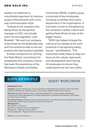 NEW GOLD INC. M I N I N G
www.newgold.com 8 1
leaders to implement a
coordinated approach to improve
project effectiveness with a two-
way communication style.
Instead of our company only
being driven by the general
manager or CEO, we actually
want it to be integrated, said
Bowkett. We want our company
to be driven by the leadership side
and the workforce side so we can
produce the best product possible.
Another component to refining
the Peak Mines commitment to
employees and company culture
has been the assistance of the
Workplace Health and Safety
Committee (WHS), a safety group
comprised of key employees,
including a member from every
department in the organisation. It
has been crucial in strengthening
the companys safety culture and
getting Peak Mines to look at the
bigger issues.
WHS has helped change the
culture of our people to be more
proactive in recognising safety
issues, said Bowkett. The
committee really helps to align our
focus on the values, teamwork,
and development and training
of employees to ensure they
understand how we view safety
Established: 1988
Industry: Energy & Resources, Financial Services, Manufacturing, Logistics, Petrochemicals,
Health & Life Sciences, Retail & Leisure, Technology, Media & Telecommunications
Services: Business Transformation, Change Management, Human Capital, Leadership,
Programme/Project Management, Strategy Deployment, Operational Excellence, High Impact
Events & Culture Change
On-Going Projects: Business Improvement Exercises, Lean Manufacturing, Strategic Planning &
Deployment; Major Projects Deployment & Communication
Management:
Steve Smith - Chairman
Bret Shaw - Regional Director Asia Pacific
Michael Hill - Regional Director EMEA
John Guadagnino - Regional Director Americas
Website: www.quest-worldwide.com
SUPPLIER PROFILE
QUEST WORLDWIDE
 