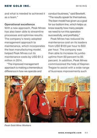 NEW GOLD INC. M I N I N G
www.newgold.com 8 3
and what is needed to achieved it
as a team.
Operational excellence
With a new approach, Peak Mines
has also been able to streamline
processes and optimise results.
The companys newly adopted
management approach to
maintenance, which incorporates
the lean manufacturing model,
helped Peak Mines cut its
maintenance costs by USD $1.3
million in 2014.
The improved management
approach is making a tremendous
difference in how we operate and
conduct business, said Bowkett.
The results speak for themselves.
The lean model has given us a goal
for our bottom line, which helps us
know exactly how many people
we need to run this operation
successfully, and profitably.
Peak Mines has reduced its
maintenance cost on its loaders
from USD $120 per hour to $50
per hour. The company was
then able to increase its jumbo
uptime from 60 percent to 85
percent. In addition, Peak Mines
commissioned the help of Kepner-
Tregoe to assist with a wide range
of business improvements such
Peak Gold Mine Workers
 