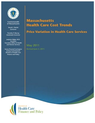 Commonwealth
of Massachusetts
Deval L. Patrick
Governor
Timothy P. Murray
Lieutenant Governor
JudyAnn Bigby, M.D.
Secretary
Executive Office of Health
and Human Services
Seena Perumal Carrington
Acting Commissioner
Division of Health Care
Finance and Policy
Massachusetts
Health Care Cost Trends
Price Variation in Health Care Services
May 2011
Revised June 3, 2011
 