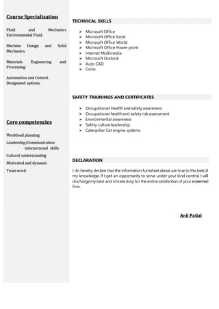 Course Specialization
Fluid and Mechanics
Environmental Fluid.
Machine Design and Solid
Mechanics.
Materials Engineering and
Processing.
Automation and Control.
Designated options.
Core competencies
Workload planning
Leadership/Communication
interpersonal skills
Cultural understanding
Motivated and dynamic
Team work
TECHNICAL SKILLS
 Microsoft Office
 Microsoft Office Excel
 Microsoft Office World
 Microsoft Office Power point
 Internet Multimedia
 Microsoft Outlook
 Auto CAD
 Coins
SAFETY TRAININGS AND CERTIFICATES
 Occupational Health and safety awareness.
 Occupational health and safety risk assessment
 Environmental awareness
 Safety culture leadership
 Caterpillar Cat engine systems
DECLARATION
I do hereby declare thatthe information furnished above are true to the bestof
my knowledge. If I get an opportunity to serve under your kind control, I will
dischargemy best and sincereduty for the entiresatisfaction of your esteemed
firm.
Anil Patial
 