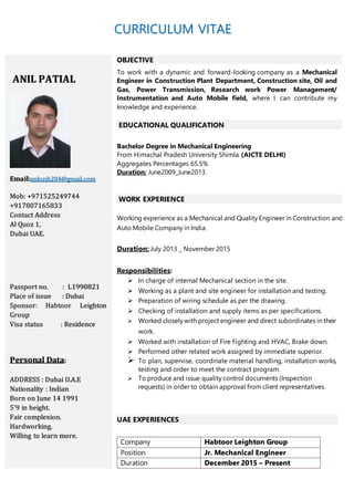 CURRICULUM VITAE
ANIL PATIAL
Email:ankush284@gmail.com
Mob: +971525249744
+917807165833
Contact Address
Al Quoz 1,
Dubai UAE.
Passport no. : L1990821
Place of issue : Dubai
Sponsor: Habtoor Leighton
Group
Visa status : Residence
Personal Data:
ADDRESS : Dubai U.A.E
Nationality : Indian
Born on June 14 1991
5'9 in height.
Fair complexion.
Hardworking.
Willing to learn more.
OBJECTIVE
To work with a dynamic and forward-looking company as a Mechanical
Engineer in Construction Plant Department, Construction site, Oil and
Gas, Power Transmission, Research work Power Management/
Instrumentation and Auto Mobile field, where I can contribute my
knowledge and experience.
EDUCATIONAL QUALIFICATION
Bachelor Degree in Mechanical Engineering
From Himachal Pradesh University Shimla (AICTE DELHI)
Aggregates Percentages 65.5%
Duration: June2009_June2013.
WORK EXPERIENCE
Working experience as a Mechanical and Quality Engineer in Construction and
Auto Mobile Company in India.
Duration: July 2013 _ November 2015
Responsibilities:
 In charge of internal Mechanical section in the site.
 Working as a plant and site engineer for installation and testing.
 Preparation of wiring schedule as per the drawing.
 Checking of installation and supply items as per specifications.
 Worked closely with project engineer and direct subordinates in their
work.
 Worked with installation of Fire Fighting and HVAC, Brake down.
 Performed other related work assigned by immediate superior.
 To plan, supervise, coordinate material handling, installation works,
testing and order to meet the contract program.
 To produce and issue quality control documents (Inspection
requests) in order to obtain approval from client representatives.
UAE EXPERIENCES
Company Habtoor Leighton Group
Position Jr. Mechanical Engineer
Duration December 2015 – Present
 