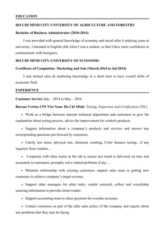 EDUCATION
HO CHI MINH CITY UNIVERSITY OF AGRICULTURE AND FORESTRY
Bachelor of Business Administrator (2010-2014)
I was provided with general knowledge of economy and social after 4 studying years at
university. I attended in English club when I was a student, so that I have more confidence to
communicate with foreigners.
HO CHI MINH CITY UNIVERSITY OF ECONOMIC
Certificate of Completion- Marketing and Sale (March-2014 to Jul-2014)
I was trained sales & marketing knowledge in a short term to have overall skills of
economic field.
EXPERIENCE
Customer Service July – 2014 to May – 2016
Bureau Veritas CPS Viet Nam- Ho Chi Minh- Testing, Inspection and Certification (TIC).
• Work as a bridge between internal technical department and customers to give the
explanation about testing process, advice the improvement for vendor's products.
• Suggest information about a company’s products and services and answer any
corresponding questions put forward by customers.
• Clarify test items: physical test, chemical, washing, Color fastness testing…if any
inquiries from vendors…
• Cooperate with other teams in the lab to ensure test result is delivered on time and
accurately to customers; promptly solve related problems if any…
• Maintain relationship with existing customers, support sales team in getting new
customers to achieve company’s target revenue.
• Support other managers for other tasks: vendor outreach, collect and consolidate
sourcing information to provide client/vendor.
• Support accounting team to chase payment for overdue accounts.
• Contact customers as part of the after sales policy of the company and inquire about
any problems that they may be facing
 