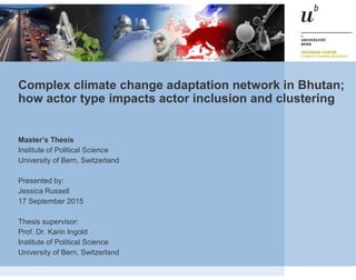 Complex climate change adaptation network in Bhutan;
how actor type impacts actor inclusion and clustering
Master’s Thesis
Institute of Political Science
University of Bern, Switzerland
Presented by:
Jessica Russell
17 September 2015
Thesis supervisor:
Prof. Dr. Karin Ingold
Institute of Political Science
University of Bern, Switzerland
 