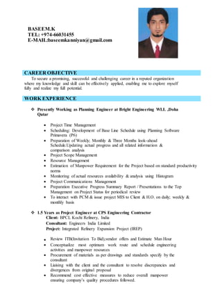 BASEEM.K
TEL: +974-66031455
E-MAIL:baseemkanniyan@gmail.com
CAREER OBJECTIVE
To secure a promising, successful and challenging career in a reputed organization
where my knowledge and skill can be effectively applied, enabling me to explore myself
fully and realize my full potential.
WORK EXPERIENCE
 Presently Working as Planning Engineer at Bright Engineering WLL ,Doha
Qatar
 Project Time Management
 Scheduling: Development of Base Line Schedule using Planning Software
Primavera (P6)
 Preparation of Weekly; Monthly & Three Months look-ahead
Schedule.Updating actual progress and all related information &
comparison analysis
 Project Scope Management
 Resource Management
 Estimation of Manpower Requirement for the Project based on standard productivity
norms
 Monitoring of actual resources availability & analysis using Histogram
 Project Communications Management
 Preparation Executive Progress Summary Report / Presentations to the Top
Management on Project Status for periodical review
 To interact with PCM & issue project MIS to Client & H.O. on daily; weekly &
monthly basis
 1.5 Years as Project Engineer at CPS Engineering Contractor
Client: BPCL Kochi Refinery, India
Consultant: Engineers India Limited
Project: Integrated Refinery Expansion Project (IREP)
 Review ITB(Invitation To Bid),vendor offers and Estimate Man Hour
 Conceptualize most optimum work route and schedule engineering
activities and manpower resources
 Procurement of materials as per drawings and standards specify by the
consultant
 Liaising with the client and the consultant to resolve discrepancies and
divergences from original proposal
 Recommend cost effective measures to reduce overall manpower
ensuring company’s quality procedures followed.
 