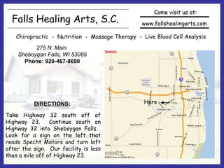 Falls Healing Arts, S.C.
Chiropractic - Nutrition - Massage Therapy - Live Blood Cell Analysis
www.fallshealingarts.com
Come visit us at:
275 N. Main
Sheboygan Falls, WI 53085
Phone: 920-467-8690
Here
Take Highway 32 south off of
Highway 23. Continue south on
Highway 32 into Sheboygan Falls.
Look for a sign on the left that
reads Specht Motors and turn left
after the sign. Our facility is less
than a mile off of Highway 23.
DIRECTIONS:
 