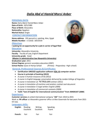 Dalia Abd el Hamid Morsi Anber
PERSONAL DATA
Name: Dalia Abd el Hamid Morsi Anber
Date of birth: 10/5/1989
Place of Birth: Alexandria
Nationality: Egyptian
Marital Status: Single
CONTACT INFORMATION
Home address: 192 porsaid st, sporting, Alex, Egypt
Mobile Number : +2 (010) 18533559
Objectives
I seeking for an opportunity for a job in carrier of legal filed
Education
University: Alexandria University
Faculty: Faculty of Law, English Department
University grade: Good
(Master in administrative law Alexandria University)
Graduation year: 2011
School Degree: general secondary education (2007)
School Name: lycee el Horrya School (Primary - Preparatory- High school)
General, Professional Courses & Certificates
 Certification UNESCO application software ICDL V5 computer section
 Course in principle of banking (2013)
 A course in human resources (H.R) (2012)
 A course in English language conversation delivered by London College of linguistics
 A course in translation of MUILORTEP contract (2011)
 A course in translation of maritime and aviation contract and document
 A course in translation in legal written English (2009)
 A course in translation of commercial contracts (2009)
 ToEIC “test of English for international communication” from AMIDEAST (2008)
Experience:
Customer services at united international company "UIC" from 2014 to 2015
Work as PR officer at Alexandria governor office at Alex Governate for two years from 2015
till now.
Languages skills:
English: Reading Writing Speaking
Excellent Excellent Fluent
French: Fair Fair Fair
 