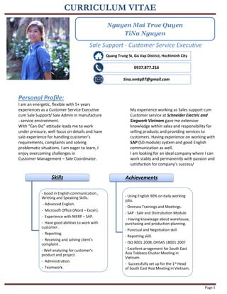 CURRICULUM VITAE
Page 1
Sale Support - Customer Service Executive
Personal Profile:
I am an energetic, flexible with 5+ years
experiences as a Customer Service Executive
cum Sale Support/ Sale Admin in manufacture
- service environment.
With “Can-Do” attitude leads me to work
under pressure, well focus on details and have
sale experience for handling customer’s
requirements, complaints and solving
problematic situations. I am eager to learn, I
enjoy overcoming challenges in
Customer Management – Sale Coordinator.
My experience working as Sales support cum
Customer service at Schneider Electric and
Siegwerk Vietnam gave me extensive
knowledge within sales and responsibility for
selling products and providing services to
customers. Having experience on working with
SAP (SD module) system and good English
communication as well.
I am looking for an ideal company where I can
work stably and permanently with passion and
satisfaction for company’s success/
Quang Trung St, Go Vap District, Hochiminh City
0937.877.216
tina.nmtq07@gmail.com
Skills
- Good in English communication ,
Writting and Speaking Skills.
- Advanced English.
- Microsoft Office (Word – Excel ).
- Experience with MERP – SAP.
- Have good abilities to work with
customer .
- Reporting.
- Receiving and solving client's
complaint .
- Well analyzing for customer's
product and project.
- Administration.
- Teamwork.
Achievements
- Using English 90% on daily working
jobs.
- Oversea Trainings and Meetings.
- SAP : Sale and Distrubution Module
- Having knowleage about warehouse,
purchasing and production planning.
- Punctual and Negotiation skill
- Reporting skill.
- ISO 9001:2008, OHSAS 18001:2007
- Excellent arragement for South East
Asia Tobbaco Cluster Meeting in
Vietnam.
- Successfully set up for the 1st Head
of South East Asia Meeting in Vietnam.
Nguyen Mai Truc Quyen
TiNa Nguyen
 