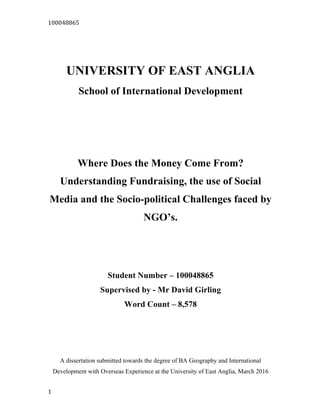 100048865	
  
1	
  
UNIVERSITY OF EAST ANGLIA
School of International Development
Where Does the Money Come From?
Understanding Fundraising, the use of Social
Media and the Socio-political Challenges faced by
NGO’s.
Student Number – 100048865
Supervised by - Mr David Girling
Word Count – 8,578
A dissertation submitted towards the degree of BA Geography and International
Development with Overseas Experience at the University of East Anglia, March 2016
 