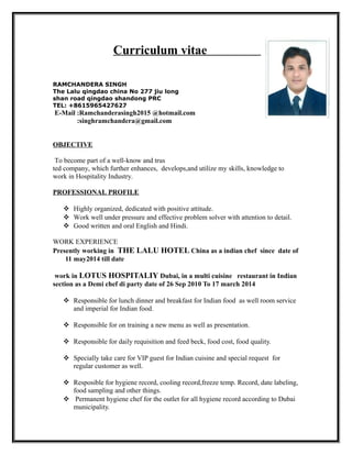 Curriculum vitae
RAMCHANDERA SINGH
The Lalu qingdao china No 277 jiu long
shan road qingdao shandong PRC
TEL: +8615965427627
E-Mail :Ramchanderasingh2015 @hotmail.com
:singhramchandera@gmail.com
OBJECTIVE
To become part of a well-know and trus
ted company, which further enhances, develops,and utilize my skills, knowledge to
work in Hospitality Industry.
PROFESSIONAL PROFILE
 Highly organized, dedicated with positive attitude.
 Work well under pressure and effective problem solver with attention to detail.
 Good written and oral English and Hindi.
WORK EXPERIENCE
Presently working in THE LALU HOTEL China as a indian chef since date of
11 may2014 till date
work in LOTUS HOSPITALIY Dubai, in a multi cuisine restaurant in Indian
section as a Demi chef di party date of 26 Sep 2010 To 17 march 2014
 Responsible for lunch dinner and breakfast for Indian food as well room service
and imperial for Indian food.
 Responsible for on training a new menu as well as presentation.
 Responsible for daily requisition and feed beck, food cost, food quality.
 Specially take care for VIP guest for Indian cuisine and special request for
regular customer as well.
 Resposible for hygiene record, cooling record,freeze temp. Record, date labeling,
food sampling and other things.
 Permanent hygiene chef for the outlet for all hygiene record according to Dubai
municipality.
 