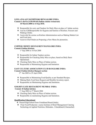 LEELA PALACE KEMPINSKI BENGALORE INDIA
Commi-1 chef in JAMAWAR (Indian cuisine restaurant)
10 March 2008 to 14 Sep 2010.
 Responsible for curry and Tandoor for Daily Mice en place of Indian section.
 Asst by CDP,Responsible for Hygiene and Sanitize of Kitchen, Freezers and
Walking Chiller.
 Assist chef de cuisine on Kitchen Administration such as Making Market List
and Food store.
 Assist to Chef Outlet on Proposing a New Menu for promotion.
COPPER CHIMNY RESTAURENT BANGLORE INDIA
Commi-I Indian Kitchen
1st
Sep 2006 to 18 Feb 2008
 Responsible for Indian Tandoor section.
 Responsible for Checking Daily Mice en place, based on Daily Basis
Operational.
 Checking Daily Mice en Place of Indian section.
 Responsible in Maintaining Hygiene and Sanitation
EAST CULTURE ASSOCIATION CLUB BANGLORE INDIA
Commi-I Indian kitchen Banquet section
2nd
Jan 2005 to 29 April 2006.
 Responsible in Maintaining Food Quality as per Standard Recipes.
 Making Daily Food Store Request and Monthly Inventory report.
 Responsible on Maintaining Hygiene and Sanitation.
GOLDEN GATE RESTAURENT MUMBAI INDIA
Commi- II Indian kitchen
1st
Aug 2002 to 3rd
March 2004
 Checking Daily Mice en Place of Indian section.
 Responsible on maintaining Hygiene and Sanitation.
Qualification Educational
 Passed High School from Uttrakhand Board (India).
 1Year Food Production course Institute of Hotel Management Catering
Technology & Applied Nutrition, Dehradun , Uttarakhand (Uttaranchal)
 