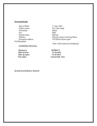 Personal Details
Date of Birth: 1st
June 1985.
Father's name: Mr. Udai Singh
Nationality: Indian
Sex: Male
Marital status: Married
Hobbies: Playing Cricket Listening Music.
Permanent address: Vill Silosh Ghyara gaon
P.O.Dhonikhal
Distt: Tehri Garhwal (Uttrakhand)
PASSPORT DETAILS:
Passport n. M2986572
Date of Issue 15-10-2014.
Date of expiry 14-10-2024
Visa status work permit Visa.
RAMCHANDERA SINGH
 