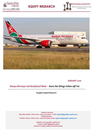 1 | P a g e
EQUITY RESEARCH
Bloomberg: GNCP <GO>
Think Business Awards 2015
Winner of 8 Awards at the 2015 Think
Business Awards
www.genghis-capital.com
JANUARY 2016
Kenya Airways Ltd Analytical Note – Have the Wings Fallen off Yet
Genghis Capital Research
Research Analyst:
Mercyline Gatebi - Direct Line: +2540 729 250003 – Email: mgatebi@genghis-capital.com
Trading queries:
Wanjiru Gichuru- Direct Line: +2540202774789- Email: wgichuru@genghis-capital.com
Website: www.genghis-capital.com
Twitter handle: @genghiscapital
Linked In: Genghis Capital Investment Bank
 