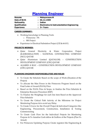 Planning Engineer
Resume : Malayarasan.M
Date of Birth : 06.12.1989
Nationality : Indian
Qualification : Electronics & Instrumentation Engineering
Experience : 3+ Years
CAREER SUMMARY:
 Working knowledge in Planning Tools
o Primavera – P6
o MS Project
 Experience in Electrical Substation Project (132 & 66 kV)
PROJECTS WORKED:
 Qatar General Electricity & Water Corporation Project
(KAHRAMAA/WSP) - NATIONAL CONTRACTING COMPANY
(NCC) QATAR
 Qatar Aluminium Limited (QATALUM) – CONSTRUCTION
DEVELOPMENT COMPANY (CDC) QATAR
 ALJABER @ RLIC – CONSTRUCTION DEVELOPMENT COMPANY
(CDC) QATAR
PLANNING ENGINEER RESPONSIBILITIES AND ROLES
 To Create the Schedule Based on the scope of Work (Duration of the
Project)
 To allocate the Man Power in the Primavera Program based on the
Final Letter of Award (FLOA) Price
 Based on the FLOA Price & Scope, to finalize the Price Schedule &
Enterprise Resource Procedure (ERP)
 To Finalize the Weightage for each line item Based on the Approved
Price Schedule
 To Create the Critical Path Activity of the Milestone for Project
Monitoring Purpose & to avoid any Delay
 To Create S Curve for the Overall Project & Individual Categories like
Engineering, Procurement, Construction, Installation & Testing
Commissioning
 To Create Cash Flow for the Individual Projects for Monitoring
Purpose & To Annalise Cash inflow & Outflow of the Projects (Plan Vs
Actual)
 For Primavera Updating Purpose Create registers like Engineering &
 