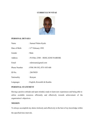 CURRICULUM VITAE
PERSONAL DETAILS
Name : Samuel Ndoto Kyalo
Date of Birth : 11th
February 1992
Gender : Male
Address : P.O Box 2580 – 00202, KNH NAIROBI.
Email : ndotosam@gmail.com
Phone Number : 0700 398 592, 0751 055 608
ID No. : 28670929
Nationality : Kenyan
Languages : English, Kiswahili & Kamba
PERSONAL STATEMENT
Having a positive attitude and open minded, ready to learn new experiences and being able to
utilize available resources efficiently and effectively towards achievement of the
organization’s objectives.
MISSION
To always accomplish my duties tirelessly and effectively to the best of my knowledge within
the specified time intervals.
 