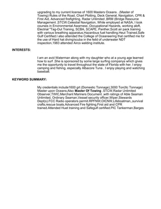 upgrading to my current license of 1600 Masters Oceans . (Master of
Towing) Rules of the Road, Chart Plotting, Deck General, Navigation, CPR &
First Aid, Advanced firefighting, Radar Unlimited ,BRM (Bridge Resource
Management ,STCW.Celestial Navigation, While employed at NASA, I took
courses in Environmental Awarness ,Occupational Hazards, working aloft,
Electrial "Tag-Out Traning, SCBA, SCAPE, Panther,Scott air pack training
with various breathing apparatus,Hazardous fuel handling.Heut Trained,Safe
Gulf Certified.I also attended the College of Oceaneering that certified me for
the use of Hard hat diving/scuba in the feild of underwater NDT
inspection,1983 attended Airco welding institute.
INTERESTS:
I am an avid Waterman along with my daughter who at a young age learned
how to surf .She is sponsored by some large surfing companys which gives
me the opportunity to travel throughout the state of Florida with her. I enjoy
camping and fishing, especially Albacore Tuna . I enjoy playing and watching
baseball.
KEYWORD SUMMARY:
My credentials include1600 grt (Domestic Tonnage),3000 Ton(Itc Tonnage)
Master upon Oceans;Also Master Of Towing .STCW,Radar Unlimited
Observer,TWIC,Merchant Mariners Document ,with ratings of Able Seaman
Unlimited, Ordinary Seaman,Vessel security officer,Wiper,Stewards
Dept(s).FCC Radio operators permit.RPFNW,OICNW,Lifeboatman,,survival
crafts,rescue boats.Advanced Fire fighting,First aid and CPR
trained.Attended Huet training and Safegulf certified.PIC Tankerman,Barges
 