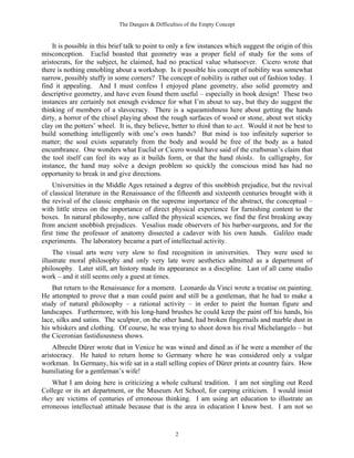 The Dangers & Difficulties of the Empty Concept
2
It is possible in this brief talk to point to only a few instances which suggest the origin of this
misconception. Euclid boasted that geometry was a proper field of study for the sons of
aristocrats, for the subject, he claimed, had no practical value whatsoever. Cicero wrote that
there is nothing ennobling about a workshop. Is it possible his concept of nobility was somewhat
narrow, possibly stuffy in some corners? The concept of nobility is rather out of fashion today. I
find it appealing. And I must confess I enjoyed plane geometry, also solid geometry and
descriptive geometry, and have even found them useful – especially in book design! These two
instances are certainly not enough evidence for what I’m about to say, but they do suggest the
thinking of members of a slavocracy. There is a squeamishness here about getting the hands
dirty, a horror of the chisel playing about the rough surfaces of wood or stone, about wet sticky
clay on the potters’ wheel. It is, they believe, better to think than to act. Would it not be best to
build something intelligently with one’s own hands? But mind is too infinitely superior to
matter; the soul exists separately from the body and would be free of the body as a hated
encumbrance. One wonders what Euclid or Cicero would have said of the craftsman’s claim that
the tool itself can feel its way as it builds form, or that the hand thinks. In calligraphy, for
instance, the hand may solve a design problem so quickly the conscious mind has had no
opportunity to break in and give directions.
Universities in the Middle Ages retained a degree of this snobbish prejudice, but the revival
of classical literature in the Renaissance of the fifteenth and sixteenth centuries brought with it
the revival of the classic emphasis on the supreme importance of the abstract, the conceptual –
with little stress on the importance of direct physical experience for furnishing content to the
boxes. In natural philosophy, now called the physical sciences, we find the first breaking away
from ancient snobbish prejudices. Vesalius made observers of his barber-surgeons, and for the
first time the professor of anatomy dissected a cadaver with his own hands. Galileo made
experiments. The laboratory became a part of intellectual activity.
The visual arts were very slow to find recognition in universities. They were used to
illustrate moral philosophy and only very late were aesthetics admitted as a department of
philosophy. Later still, art history made its appearance as a discipline. Last of all came studio
work – and it still seems only a guest at times.
But return to the Renaissance for a moment. Leonardo da Vinci wrote a treatise on painting.
He attempted to prove that a man could paint and still be a gentleman, that he had to make a
study of natural philosophy – a rational activity – in order to paint the human figure and
landscapes. Furthermore, with his long-hand brushes he could keep the paint off his hands, his
lace, silks and satins. The sculptor, on the other hand, had broken fingernails and marble dust in
his whiskers and clothing. Of course, he was trying to shoot down his rival Michelangelo – but
the Ciceronian fastidiousness shows.
Albrecht Dürer wrote that in Venice he was wined and dined as if he were a member of the
aristocracy. He hated to return home to Germany where he was considered only a vulgar
workman. In Germany, his wife sat in a stall selling copies of Dürer prints at country fairs. How
humiliating for a gentleman’s wife!
What I am doing here is criticizing a whole cultural tradition. I am not singling out Reed
College or its art department, or the Museum Art School, for carping criticism. I would insist
they are victims of centuries of erroneous thinking. I am using art education to illustrate an
erroneous intellectual attitude because that is the area in education I know best. I am not so
 
